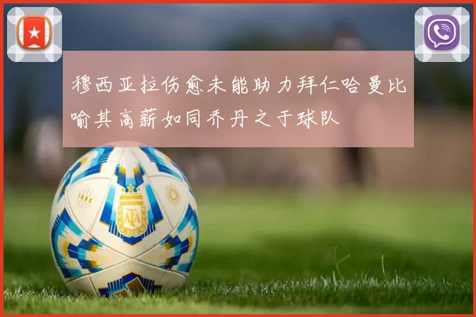 穆西亚拉伤愈未能助力拜仁哈曼比喻其高薪如同乔丹之于球队