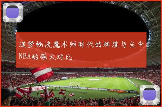 追梦畅谈魔术师时代的辉煌与当今NBA的强大对比
