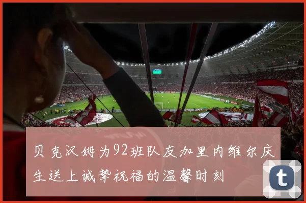 贝克汉姆为92班队友加里内维尔庆生送上诚挚祝福的温馨时刻