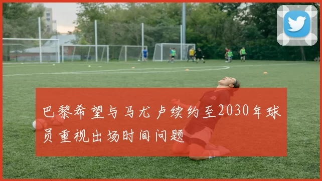 巴黎希望与马尤卢续约至2030年球员重视出场时间问题