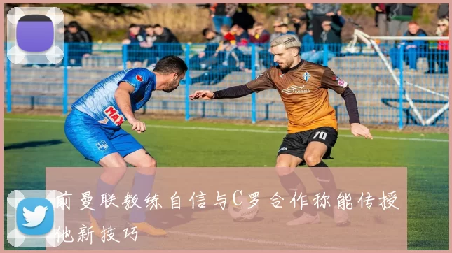 前曼联教练自信与C罗合作称能传授他新技巧