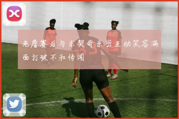 老詹赛后与东契奇亲密互动笑容满面打破不和传闻