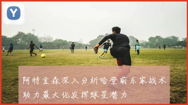 阿特金森深入分析哈登前东家战术助力最大化发挥球星潜力