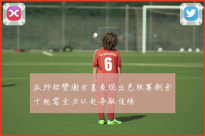 瓜帅称赞谢尔基表现出色联赛剩余十轮需全力以赴争取佳绩