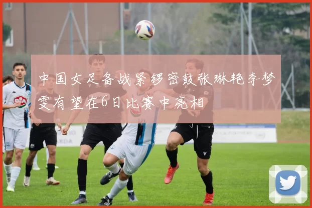 中国女足备战紧锣密鼓张琳艳李梦雯有望在6日比赛中亮相