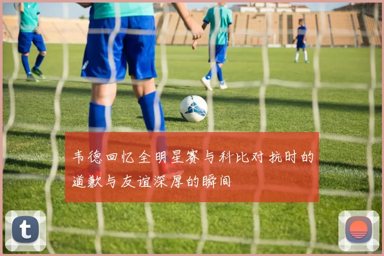 韦德回忆全明星赛与科比对抗时的道歉与友谊深厚的瞬间