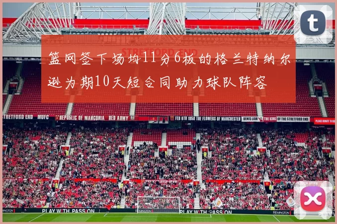 篮网签下场均11分6板的格兰特纳尔逊为期10天短合同助力球队阵容