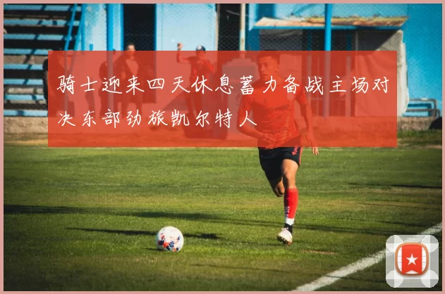 骑士迎来四天休息蓄力备战主场对决东部劲旅凯尔特人
