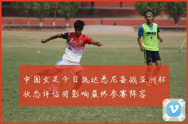 中国女足今日抵达悉尼备战亚洲杯状态评估将影响最终参赛阵容