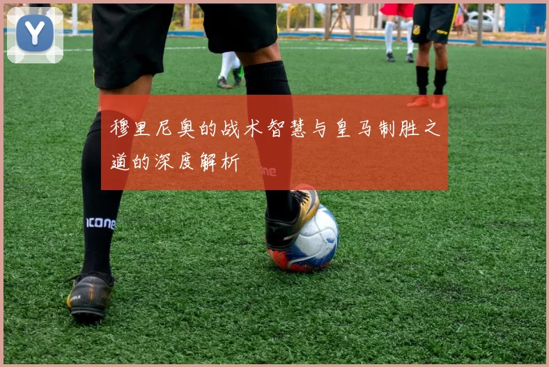 穆里尼奥的战术智慧与皇马制胜之道的深度解析
